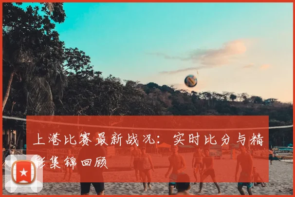 上港比赛最新战况:实时比分与精彩集锦回顾