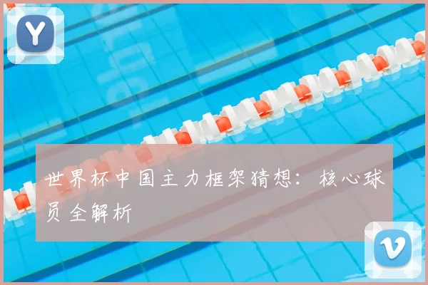 世界杯中国主力框架猜想：核心球员全解析